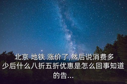  北京 地鐵 漲價(jià)了,然后說(shuō)消費(fèi)多少后什么八折五折優(yōu)惠是怎么回事知道的告...