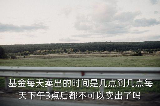  基金每天賣(mài)出的時(shí)間是幾點(diǎn)到幾點(diǎn)每天下午3點(diǎn)后都不可以賣(mài)出了嗎