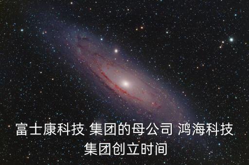 富士康科技 集團的母公司 鴻?？萍?集團創(chuàng)立時間
