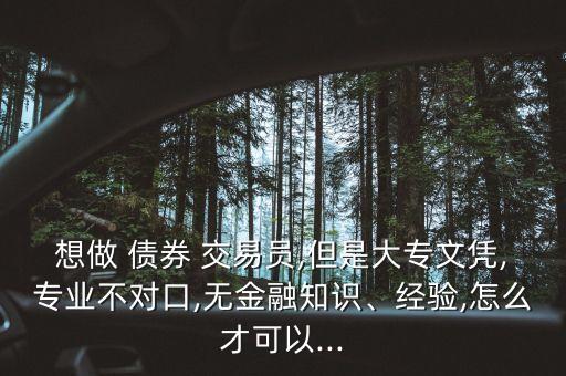 想做 債券 交易員,但是大專文憑,專業(yè)不對口,無金融知識、經驗,怎么才可以...