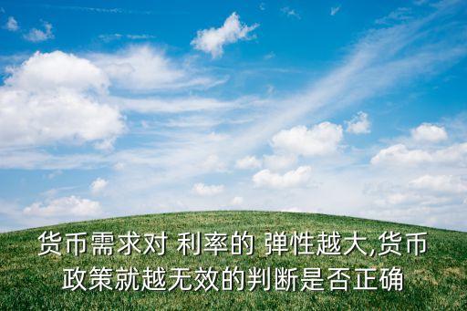 貨幣需求對(duì) 利率的 彈性越大,貨幣政策就越無效的判斷是否正確