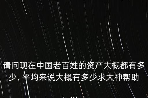 請(qǐng)問現(xiàn)在中國老百姓的資產(chǎn)大概都有多少, 平均來說大概有多少求大神幫助...