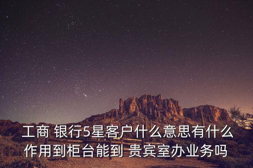  工商 銀行5星客戶什么意思有什么作用到柜臺能到 貴賓室辦業(yè)務嗎