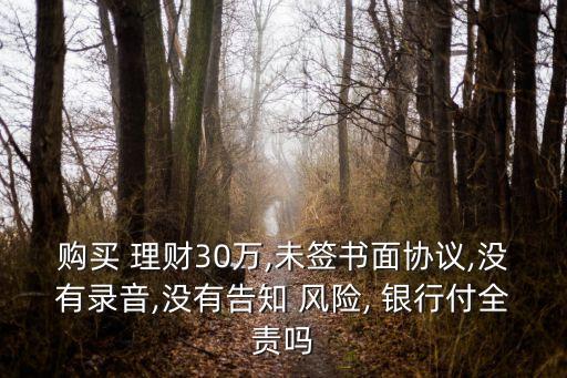 購(gòu)買 理財(cái)30萬(wàn),未簽書面協(xié)議,沒有錄音,沒有告知 風(fēng)險(xiǎn), 銀行付全責(zé)嗎