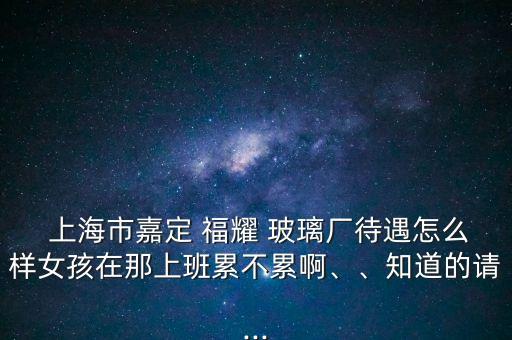  上海市嘉定 福耀 玻璃廠待遇怎么樣女孩在那上班累不累啊、、知道的請...