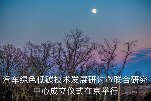 汽車(chē)綠色低碳技術(shù)發(fā)展研討?hù)呗?lián)合研究中心成立儀式在京舉行