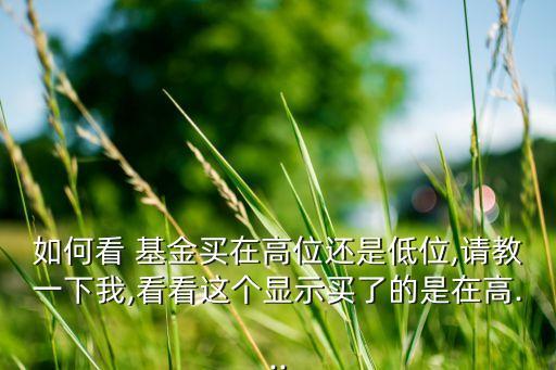 如何看 基金買(mǎi)在高位還是低位,請(qǐng)教一下我,看看這個(gè)顯示買(mǎi)了的是在高...
