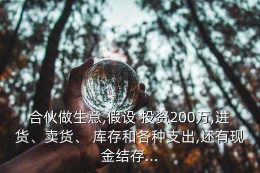 合伙做生意,假設 投資200萬,進貨、賣貨、 庫存和各種支出,還有現(xiàn)金結存...
