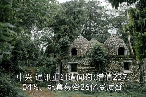 中興 通訊重組遭問詢:增值237.04%、配套募資26億受質(zhì)疑