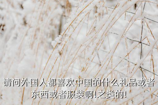 請(qǐng)問外國(guó)人都喜歡中國(guó)的什么禮品或者東西或者服裝啊!之類的!
