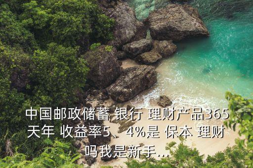 中國郵政儲(chǔ)蓄 銀行 理財(cái)產(chǎn)品365天年 收益率5、4%是 保本 理財(cái)嗎我是新手...
