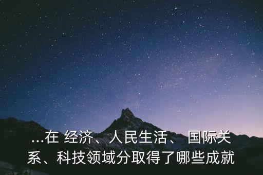 ...在 經(jīng)濟(jì)、人民生活、 國(guó)際關(guān)系、科技領(lǐng)域分取得了哪些成就