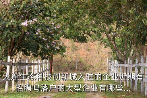 大連生態(tài)科技創(chuàng)新城入駐的企業(yè)近期有招聘嗎落戶(hù)的大型企業(yè)有哪些...