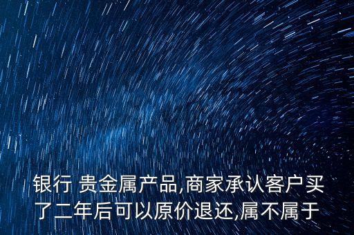  銀行 貴金屬產(chǎn)品,商家承認(rèn)客戶買了二年后可以原價退還,屬不屬于