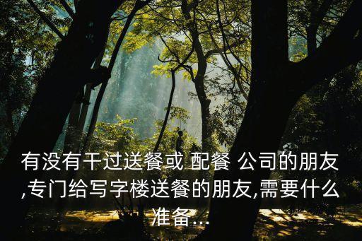 有沒有干過送餐或 配餐 公司的朋友,專門給寫字樓送餐的朋友,需要什么準備...