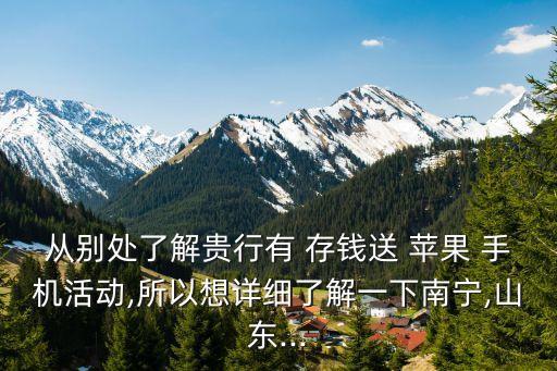 從別處了解貴行有 存錢送 蘋果 手機(jī)活動(dòng),所以想詳細(xì)了解一下南寧,山東...
