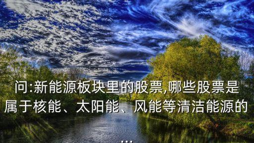 問:新能源板塊里的股票,哪些股票是屬于核能、太陽能、風(fēng)能等清潔能源的...