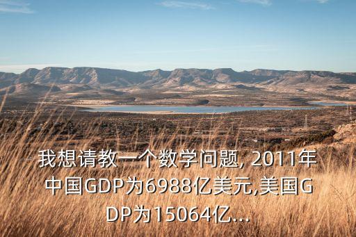 我想請(qǐng)教一個(gè)數(shù)學(xué)問題, 2011年中國(guó)GDP為6988億美元,美國(guó)GDP為15064億...