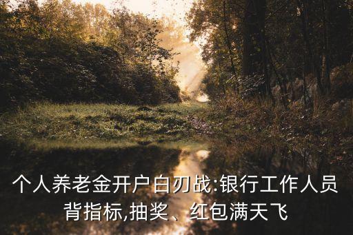 個人養(yǎng)老金開戶白刃戰(zhàn):銀行工作人員背指標(biāo),抽獎、紅包滿天飛