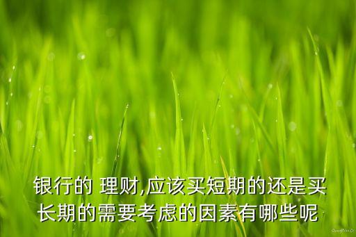  銀行的 理財(cái),應(yīng)該買短期的還是買長期的需要考慮的因素有哪些呢