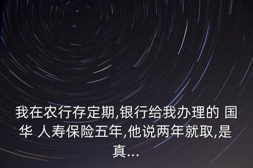 我在農行存定期,銀行給我辦理的 國華 人壽保險五年,他說兩年就取,是真...