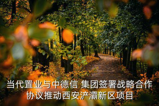 當(dāng)代置業(yè)與中德信 集團(tuán)簽署戰(zhàn)略合作協(xié)議推動(dòng)西安浐灞新區(qū)項(xiàng)目