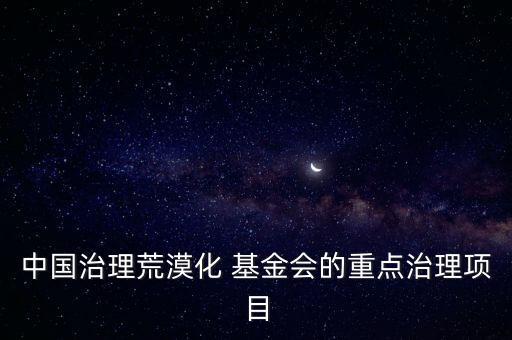 中國治理荒漠化 基金會的重點(diǎn)治理項(xiàng)目