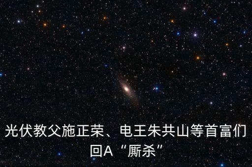 光伏教父施正榮、電王朱共山等首富們回A“廝殺”