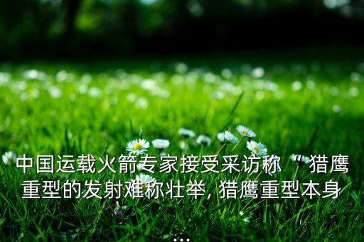 中國運載火箭專家接受采訪稱“ 獵鷹重型的發(fā)射難稱壯舉, 獵鷹重型本身...