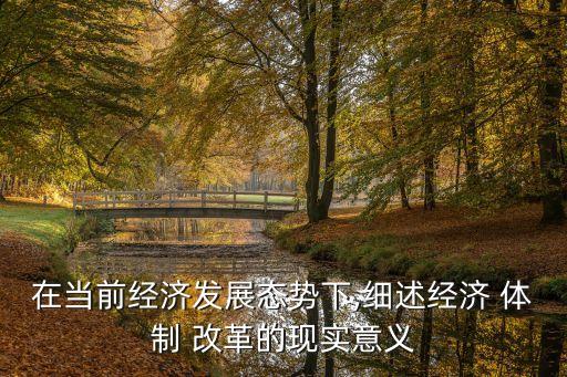 在當(dāng)前經(jīng)濟(jì)發(fā)展態(tài)勢下,細(xì)述經(jīng)濟(jì) 體制 改革的現(xiàn)實意義