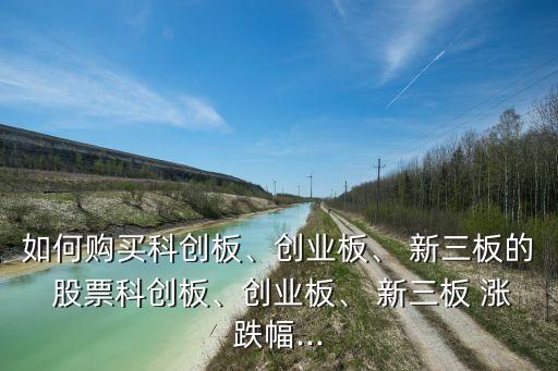 如何購(gòu)買(mǎi)科創(chuàng)板、創(chuàng)業(yè)板、 新三板的 股票科創(chuàng)板、創(chuàng)業(yè)板、 新三板 漲跌幅...