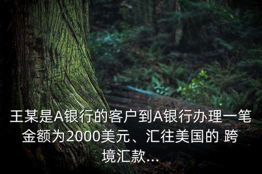 王某是A銀行的客戶到A銀行辦理一筆金額為2000美元、匯往美國(guó)的 跨境匯款...