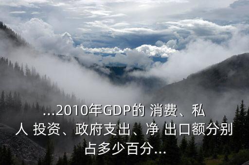 ...2010年GDP的 消費(fèi)、私人 投資、政府支出、凈 出口額分別占多少百分...