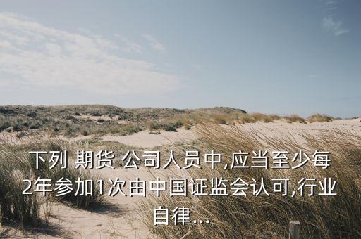 下列 期貨 公司人員中,應(yīng)當(dāng)至少每2年參加1次由中國證監(jiān)會認可,行業(yè)自律...