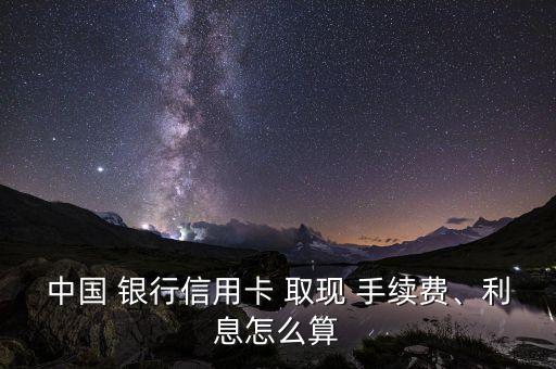 中國 銀行信用卡 取現(xiàn) 手續(xù)費、利息怎么算