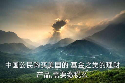 中國(guó)公民購(gòu)買美國(guó)的 基金之類的理財(cái)產(chǎn)品,需要繳稅么