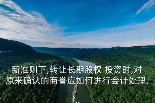 新準(zhǔn)則下,轉(zhuǎn)讓長期股權(quán) 投資時,對原來確認(rèn)的商譽(yù)應(yīng)如何進(jìn)行會計處理...