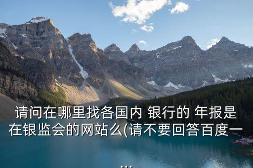 請問在哪里找各國內(nèi) 銀行的 年報是在銀監(jiān)會的網(wǎng)站么(請不要回答百度一...