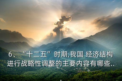6、“十二五”時期,我國 經(jīng)濟結(jié)構(gòu)進行戰(zhàn)略性調(diào)整的主要內(nèi)容有哪些...
