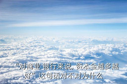 “對(duì)商業(yè) 銀行來(lái)說(shuō), 資本金越多越好”這句話對(duì)不對(duì)為什么