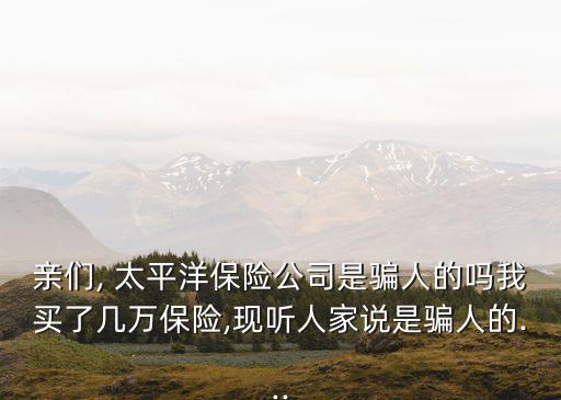 親們, 太平洋保險(xiǎn)公司是騙人的嗎我買(mǎi)了幾萬(wàn)保險(xiǎn),現(xiàn)聽(tīng)人家說(shuō)是騙人的...