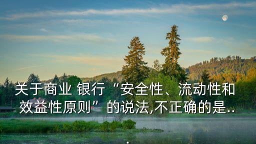 關(guān)于商業(yè) 銀行“安全性、流動性和 效益性原則”的說法,不正確的是...