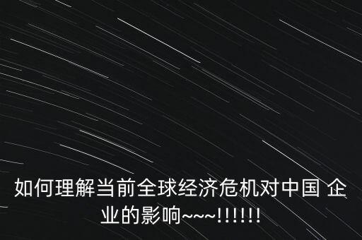 如何理解當(dāng)前全球經(jīng)濟危機對中國 企業(yè)的影響~~~!!!!!!