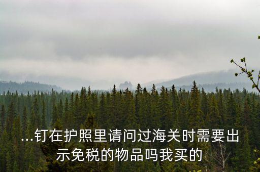...釘在護照里請問過海關時需要出示免稅的物品嗎我買的