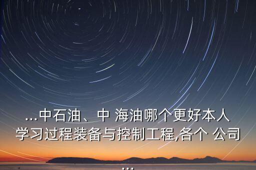 ...中石油、中 海油哪個更好本人學(xué)習(xí)過程裝備與控制工程,各個 公司...