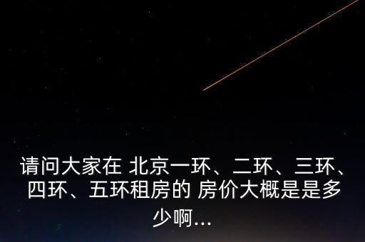 請(qǐng)問(wèn)大家在 北京一環(huán)、二環(huán)、三環(huán)、 四環(huán)、五環(huán)租房的 房?jī)r(jià)大概是是多少啊...