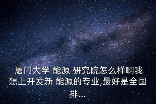  廈門(mén)大學(xué) 能源 研究院怎么樣啊我想上開(kāi)發(fā)新 能源的專(zhuān)業(yè),最好是全國(guó)排...