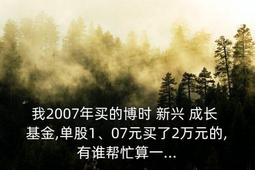 我2007年買的博時(shí) 新興 成長(zhǎng) 基金,單股1、07元買了2萬(wàn)元的,有誰(shuí)幫忙算一...