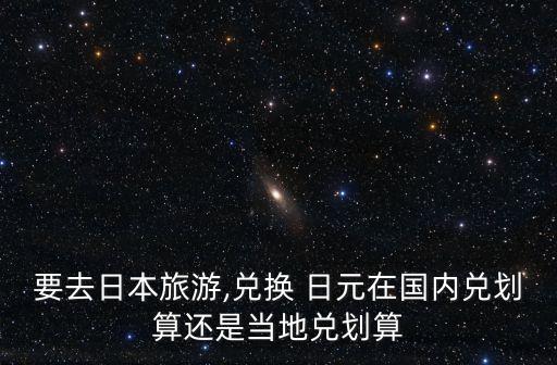 要去日本旅游,兌換 日元在國內(nèi)兌劃算還是當?shù)貎秳澦? class=