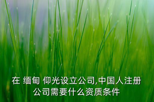 在 緬甸 仰光設立公司,中國人注冊公司需要什么資質(zhì)條件